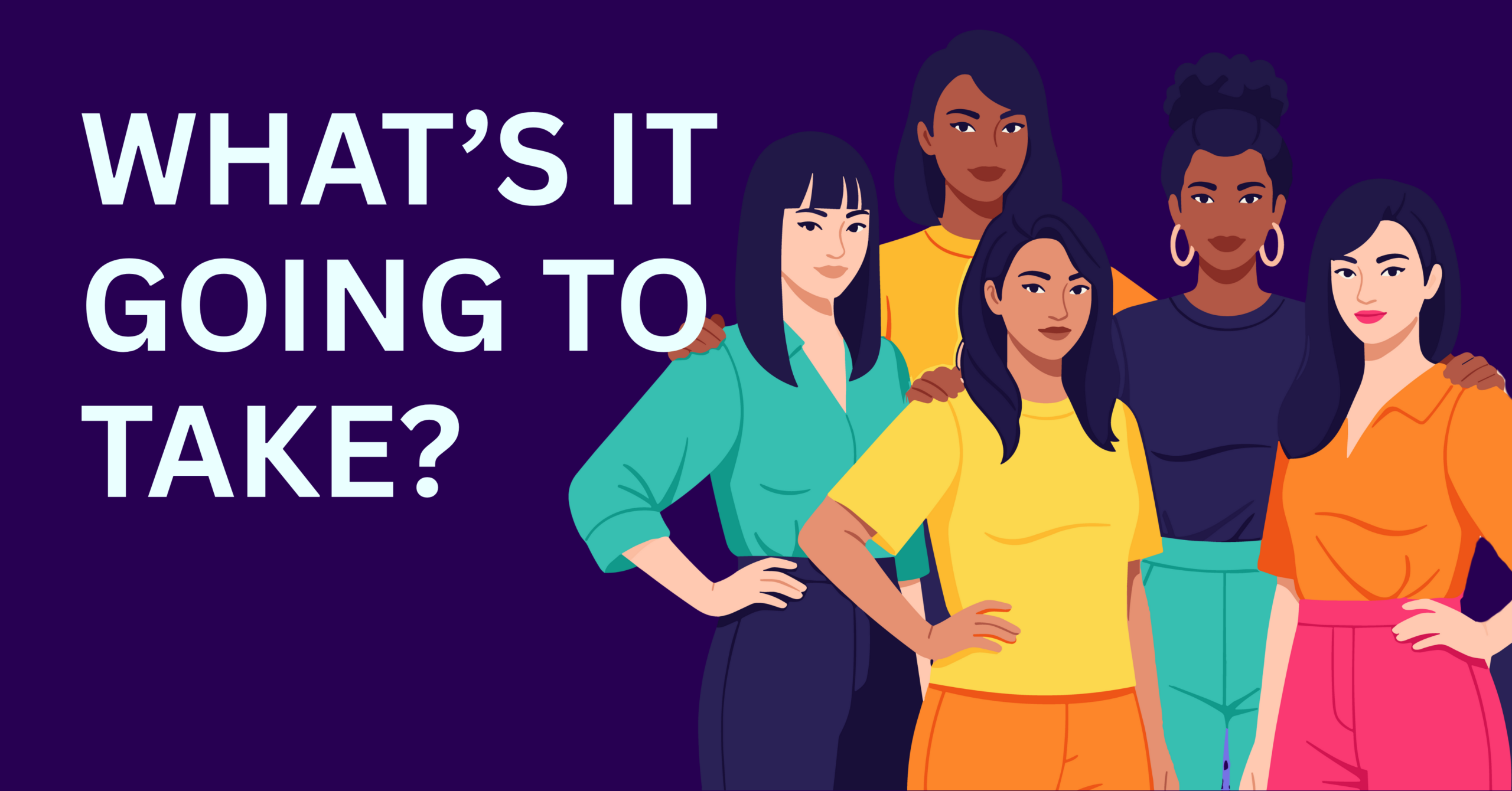 Illustration of five culturally diverse women standing together confidently against a dark purple background, with large bold text on the left reading ‘WHAT’S IT GOING TO TAKE?’